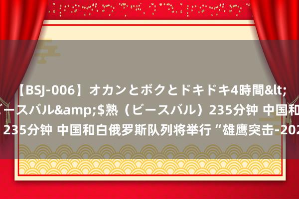 【BSJ-006】オカンとボクとドキドキ4時間</a>2008-04-21ビースバル&$熟(ビースバル)235分钟 中国和白俄罗斯队列将举行“雄鹰突击-2024”陆军集会考试