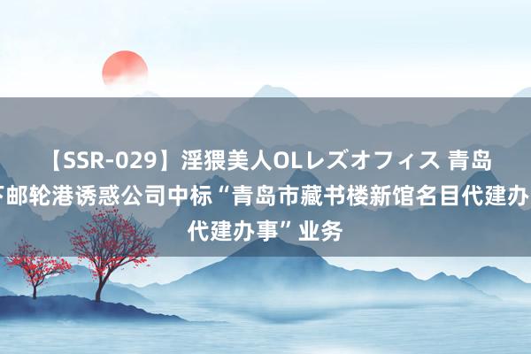 【SSR-029】淫猥美人OLレズオフィス 青岛港：旗下邮轮港诱惑公司中标“青岛市藏书楼新馆名目代建办事”业务