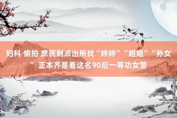 妇科 偷拍 庶民到派出所找“婷婷”“姐姐”“孙女” 正本齐是看这名90后一等功女警