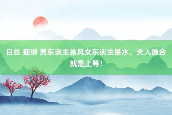 白丝 捆绑 男东谈主是风女东谈主是水，夫人融合就是上等！