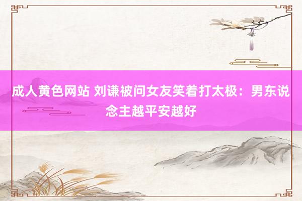 成人黄色网站 刘谦被问女友笑着打太极：男东说念主越平安越好