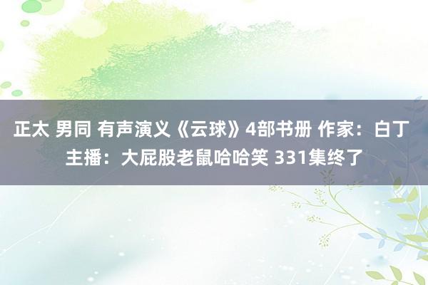 正太 男同 有声演义《云球》4部书册 作家：白丁 主播：大屁股老鼠哈哈笑 331集终了