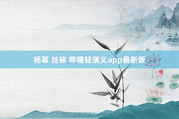 杨幂 丝袜 哔哩轻演义app最新版