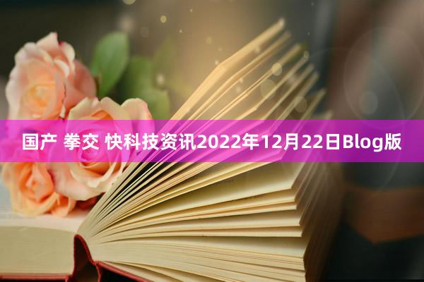 国产 拳交 快科技资讯2022年12月22日Blog版
