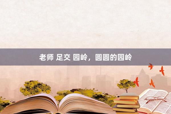 老师 足交 园岭，圆圆的园岭
