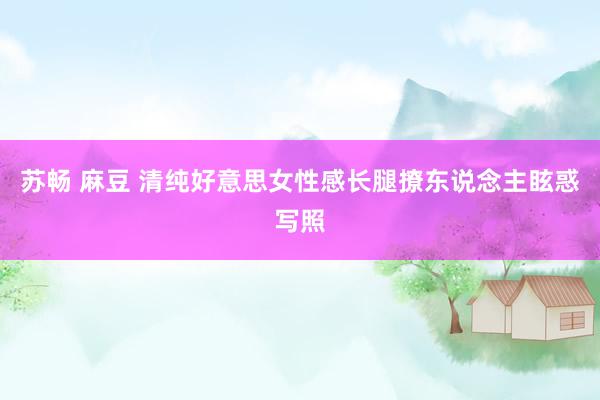 苏畅 麻豆 清纯好意思女性感长腿撩东说念主眩惑写照