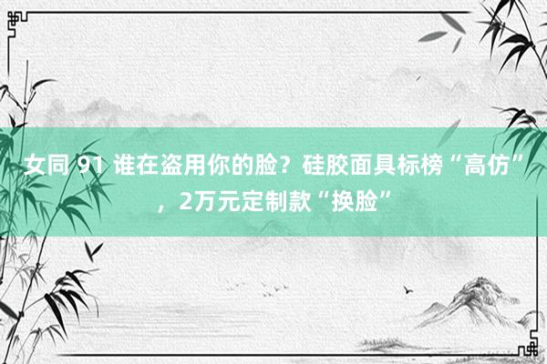 女同 91 谁在盗用你的脸？硅胶面具标榜“高仿”，2万元定制款“换脸”