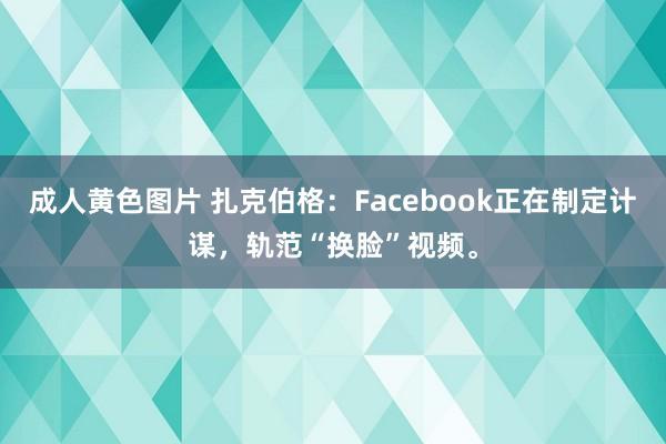 成人黄色图片 扎克伯格：Facebook正在制定计谋，轨范“换脸”视频。