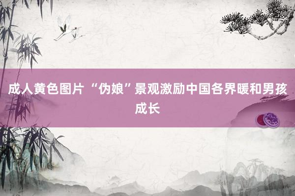 成人黄色图片 “伪娘”景观激励中国各界暖和男孩成长