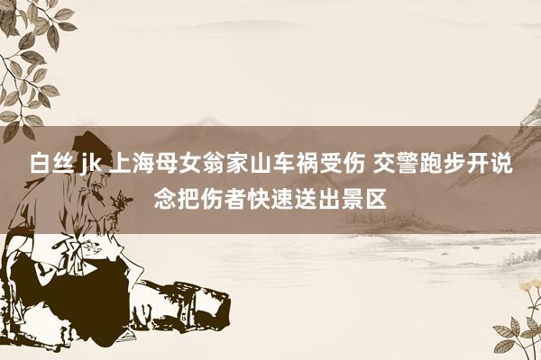 白丝 jk 上海母女翁家山车祸受伤 交警跑步开说念把伤者快速送出景区