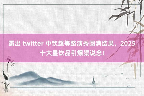 露出 twitter 中饮超等路演秀圆满结果，2025十大星饮品引爆渠说念！