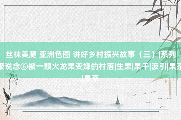 丝袜美腿 亚洲色图 讲好乡村振兴故事（三）|系列报说念⑥被一颗火龙果变嫌的村落|生果|果干|汲引|果茶