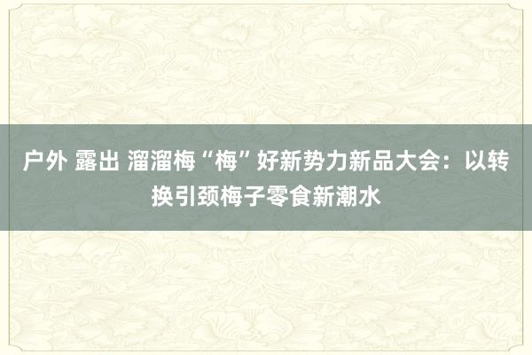 户外 露出 溜溜梅“梅”好新势力新品大会：以转换引颈梅子零食新潮水