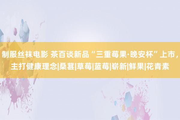 制服丝袜电影 茶百谈新品“三重莓果·晚安杯”上市，主打健康理念|桑葚|草莓|蓝莓|崭新|鲜果|花青素