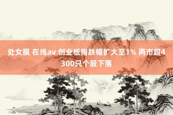 处女膜 在线av 创业板指跌幅扩大至1% 两市超4300只个股下落