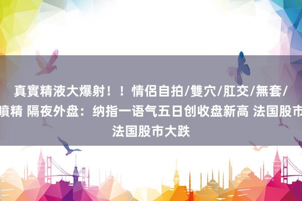 真實精液大爆射！！情侶自拍/雙穴/肛交/無套/大量噴精 隔夜外盘：纳指一语气五日创收盘新高 法国股市大跌