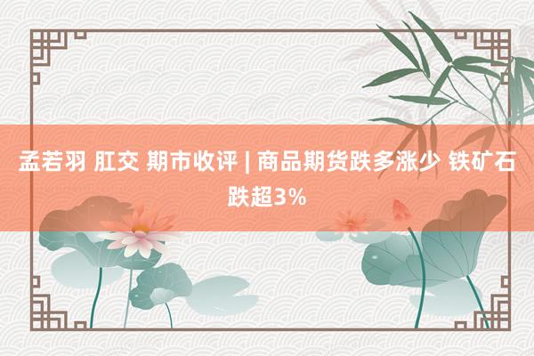 孟若羽 肛交 期市收评 | 商品期货跌多涨少 铁矿石跌超3%