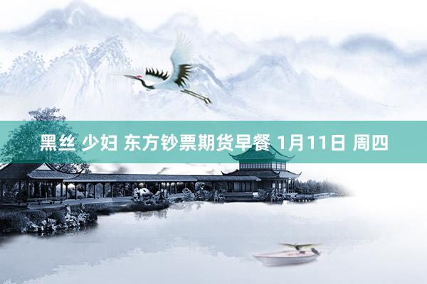 黑丝 少妇 东方钞票期货早餐 1月11日 周四
