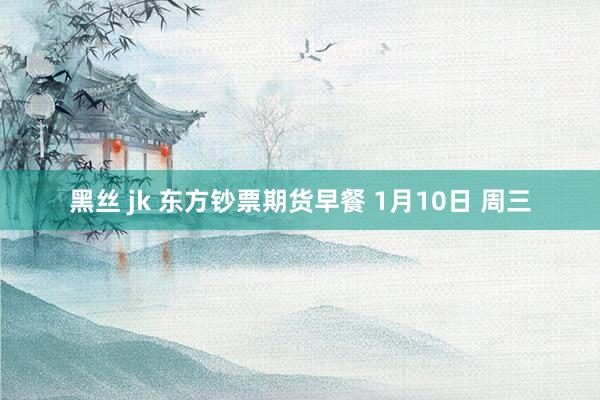 黑丝 jk 东方钞票期货早餐 1月10日 周三