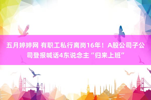 五月婷婷网 有职工私行离岗16年！A股公司子公司登报喊话4东说念主“归来上班”