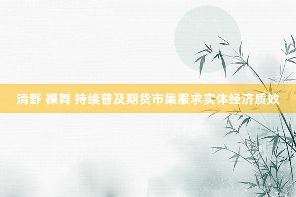 清野 裸舞 持续普及期货市集服求实体经济质效