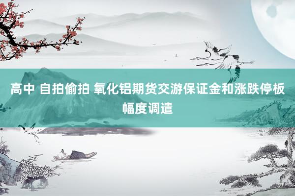 高中 自拍偷拍 氧化铝期货交游保证金和涨跌停板幅度调遣