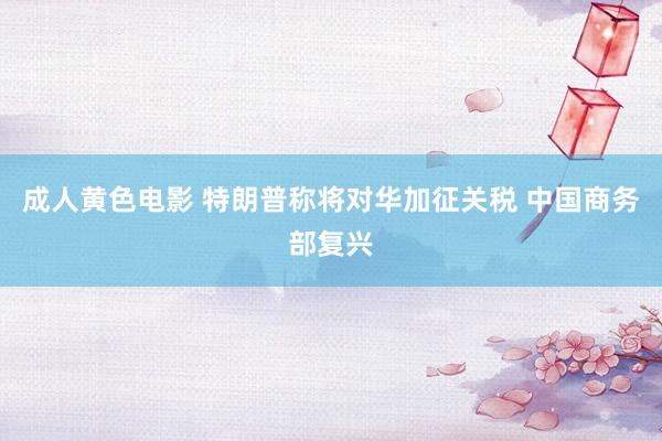 成人黄色电影 特朗普称将对华加征关税 中国商务部复兴