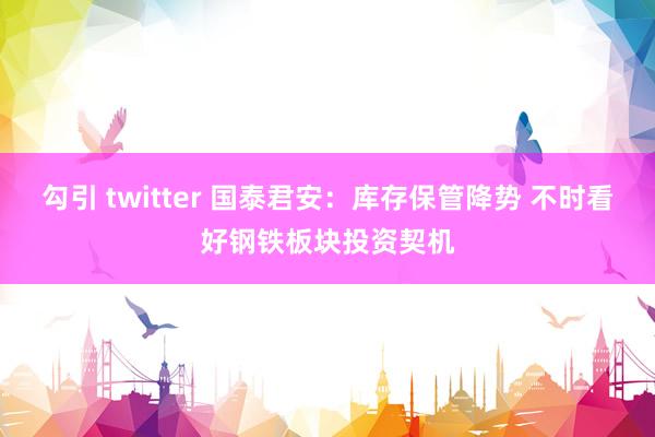 勾引 twitter 国泰君安：库存保管降势 不时看好钢铁板块投资契机