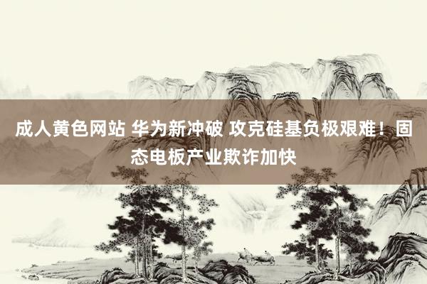 成人黄色网站 华为新冲破 攻克硅基负极艰难！固态电板产业欺诈加快