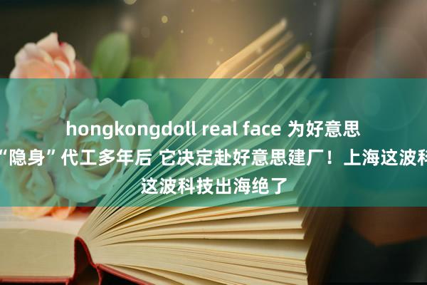 hongkongdoll real face 为好意思国车衣巨头“隐身”代工多年后 它决定赴好意思建厂！上海这波科技出海绝了