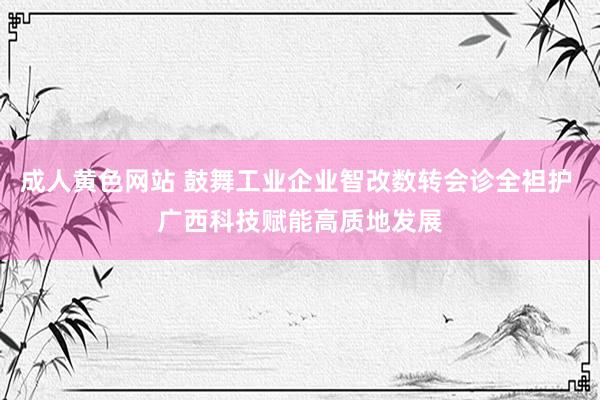 成人黄色网站 鼓舞工业企业智改数转会诊全袒护 广西科技赋能高质地发展