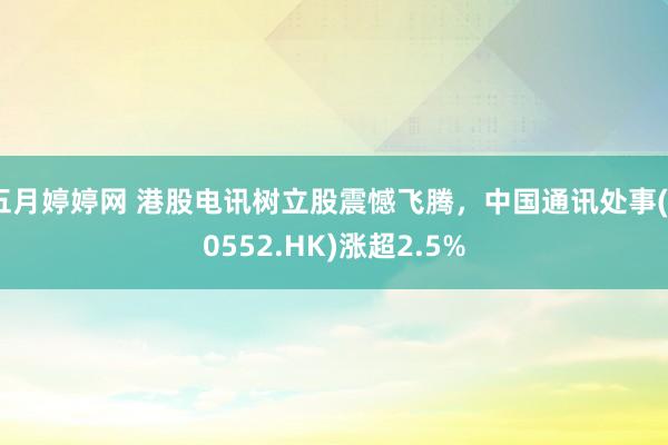 五月婷婷网 港股电讯树立股震憾飞腾，中国通讯处事(00552.HK)涨超2.5%
