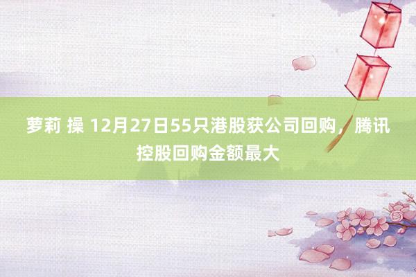 萝莉 操 12月27日55只港股获公司回购，腾讯控股回购金额最大