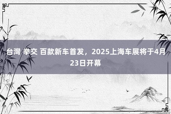 台灣 拳交 百款新车首发，2025上海车展将于4月23日开幕