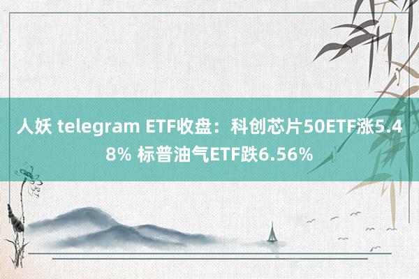 人妖 telegram ETF收盘：科创芯片50ETF涨5.48% 标普油气ETF跌6.56%