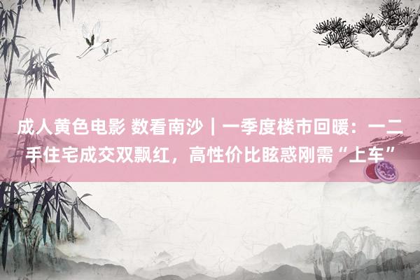 成人黄色电影 数看南沙｜一季度楼市回暖：一二手住宅成交双飘红，高性价比眩惑刚需“上车”