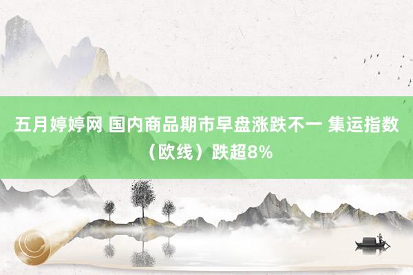 五月婷婷网 国内商品期市早盘涨跌不一 集运指数（欧线）跌超8%