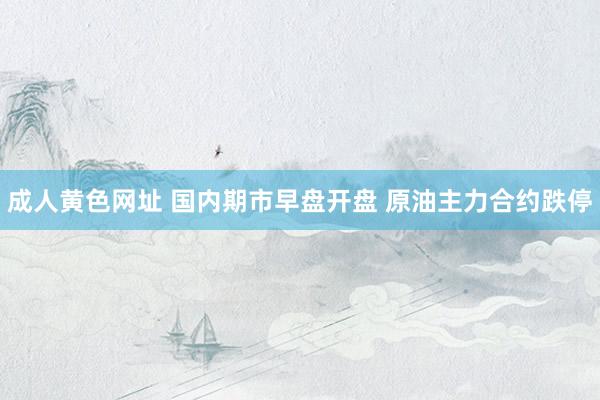 成人黄色网址 国内期市早盘开盘 原油主力合约跌停