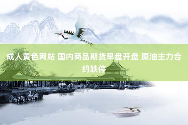 成人黄色网站 国内商品期货早盘开盘 原油主力合约跌停