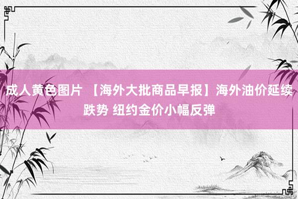成人黄色图片 【海外大批商品早报】海外油价延续跌势 纽约金价小幅反弹